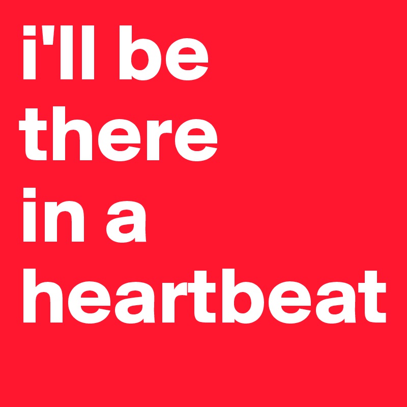 i'll be there 
in a heartbeat