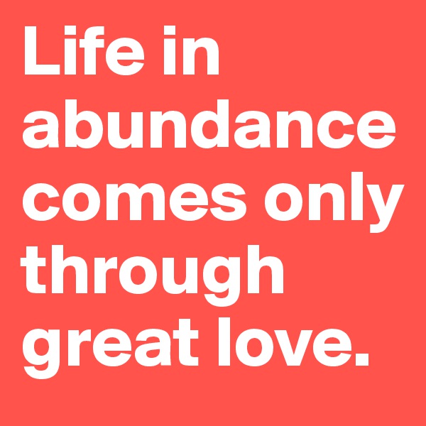 Life in abundance comes only through great love.