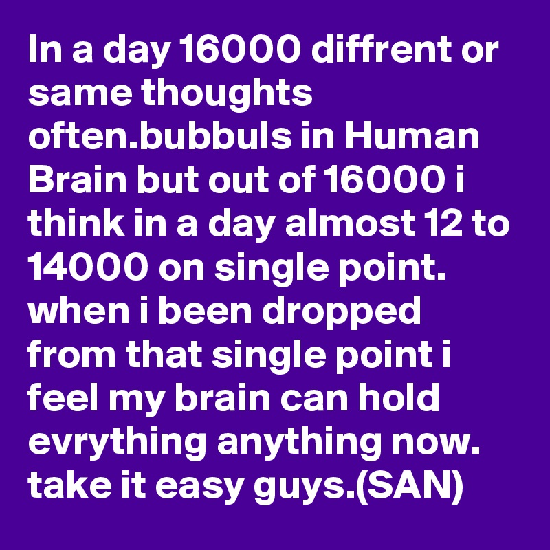 In a day 16000 diffrent or same thoughts often.bubbuls in Human Brain but out of 16000 i think in a day almost 12 to 14000 on single point.
when i been dropped from that single point i feel my brain can hold evrything anything now.
take it easy guys.(SAN)