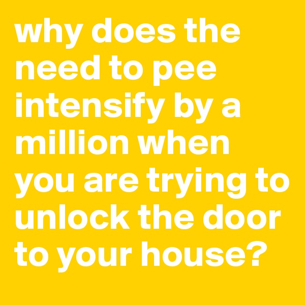 why does the need to pee intensify by a million when you are trying to unlock the door to your house?
