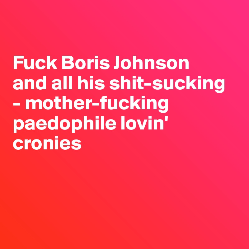 

Fuck Boris Johnson 
and all his shit-sucking
- mother-fucking paedophile lovin' cronies



