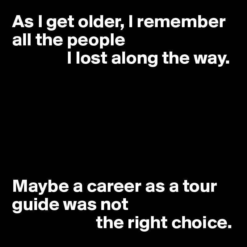 As I get older, I remember all the people
               I lost along the way.






Maybe a career as a tour guide was not
                       the right choice.