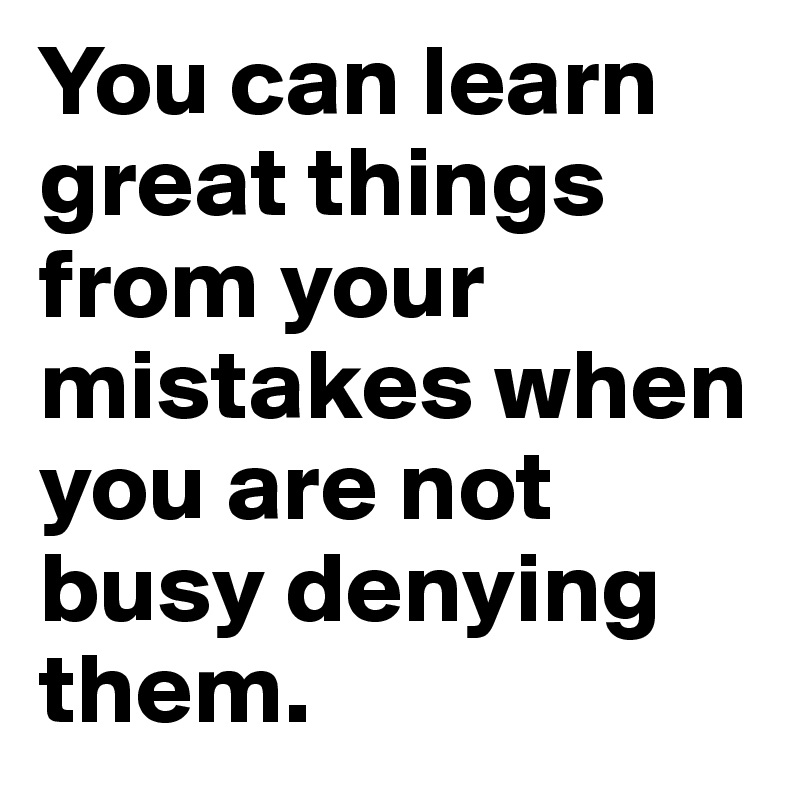 You can learn great things from your mistakes when you are not busy denying them. 