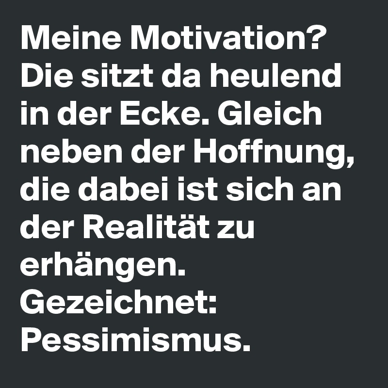 Meine Motivation?  Die sitzt da heulend in der Ecke. Gleich neben der Hoffnung, die dabei ist sich an der Realität zu erhängen.
Gezeichnet: Pessimismus. 