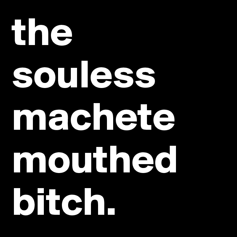 the
souless
machete
mouthed
bitch.