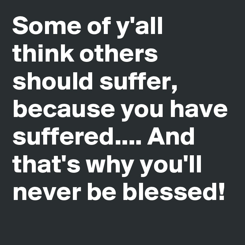 Some of y'all think others should suffer, 
because you have suffered.... And that's why you'll never be blessed!