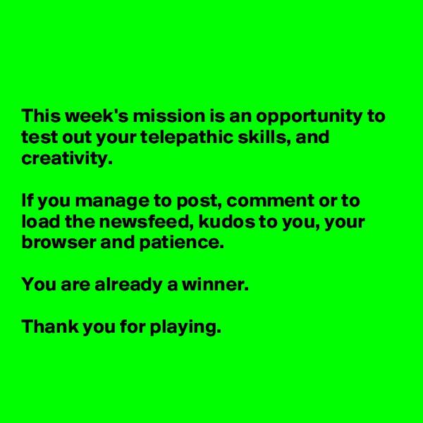



This week's mission is an opportunity to test out your telepathic skills, and creativity. 

If you manage to post, comment or to load the newsfeed, kudos to you, your browser and patience. 

You are already a winner. 

Thank you for playing.


