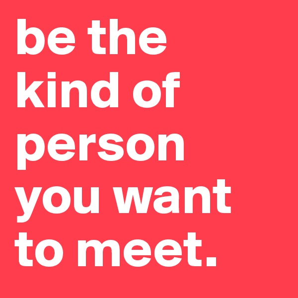 be the kind of person you want to meet. 