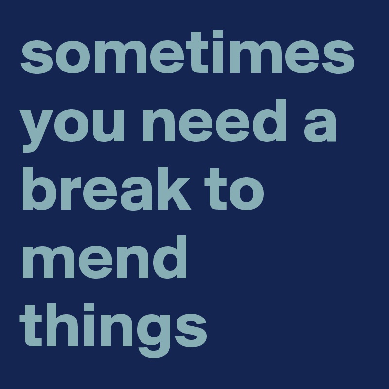 sometimes you need a break to mend things