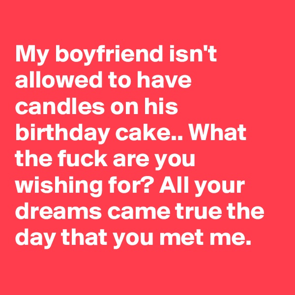 
My boyfriend isn't allowed to have candles on his birthday cake.. What the fuck are you wishing for? All your dreams came true the day that you met me.
