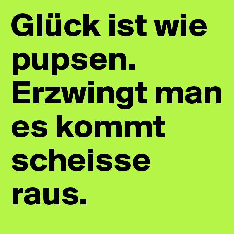 Glück ist wie pupsen.
Erzwingt man es kommt scheisse raus.