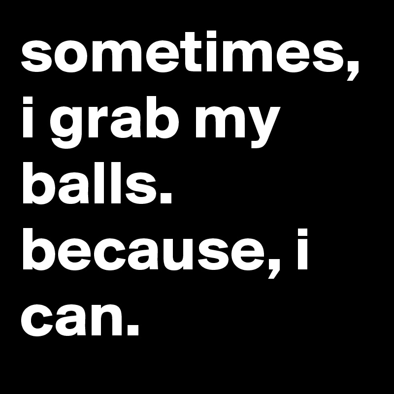 sometimes, i grab my balls. because, i can.