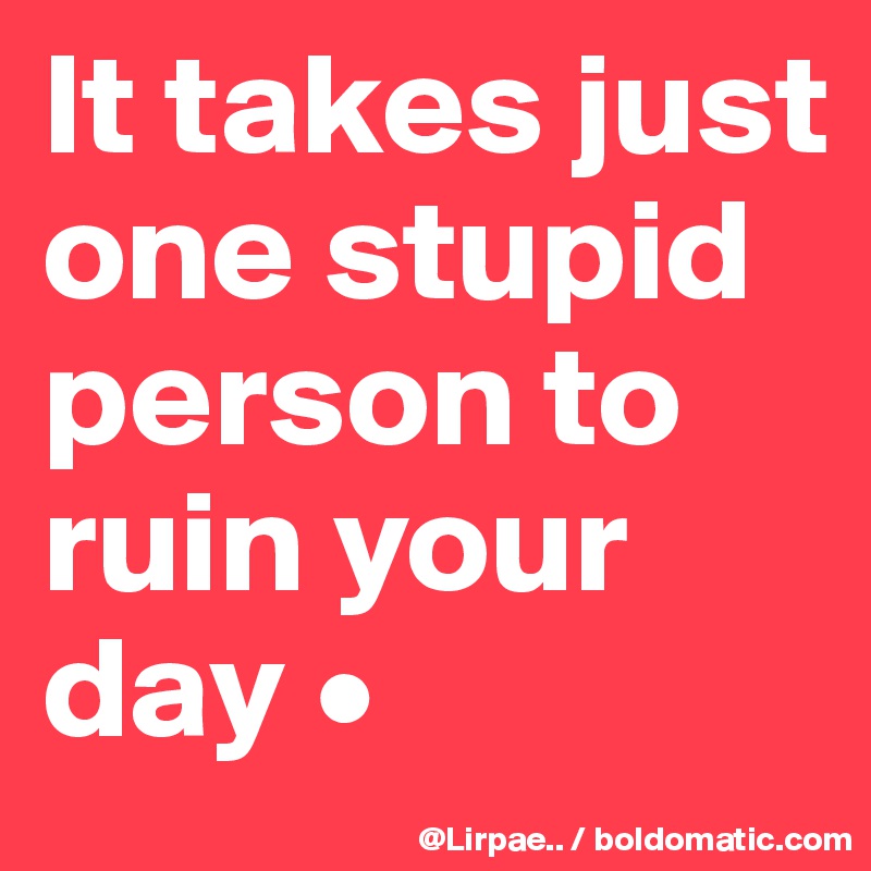 It takes just one stupid person to ruin your day •