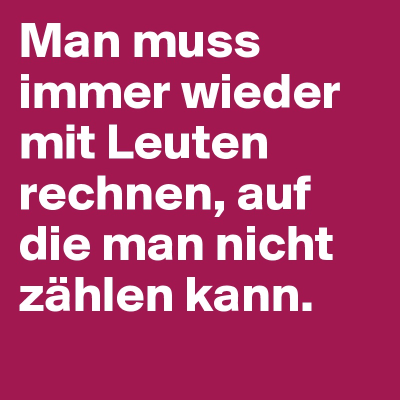 Man muss immer wieder mit Leuten rechnen, auf die man nicht zählen kann.
