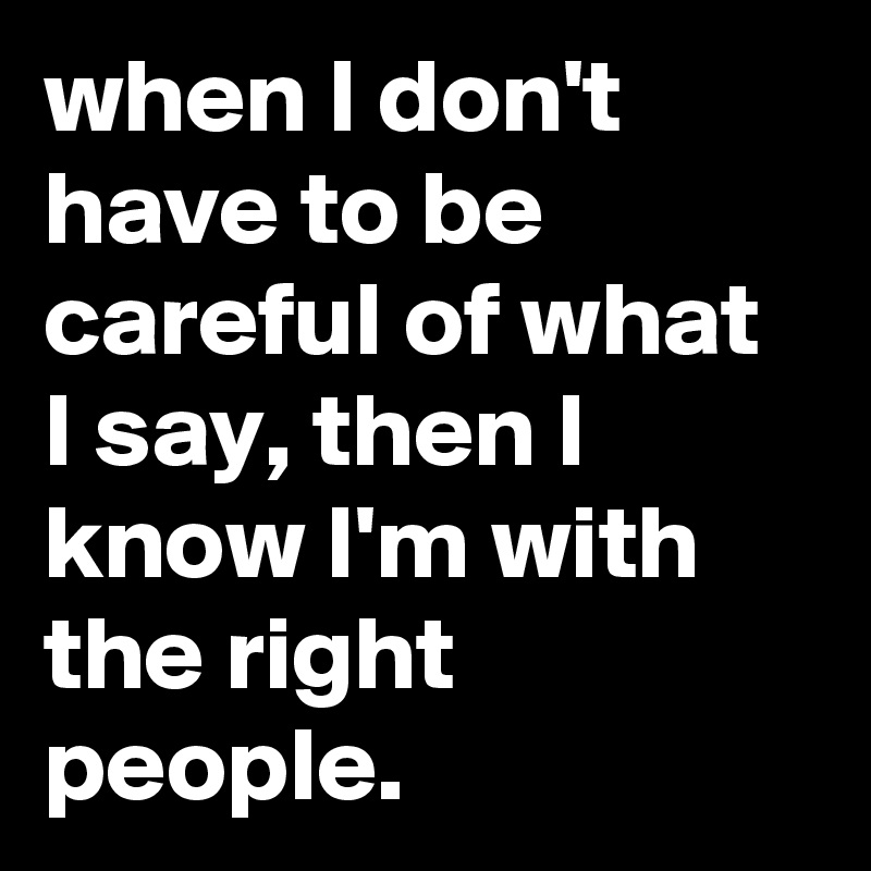 when I don't have to be careful of what I say, then I know I'm with the right people.