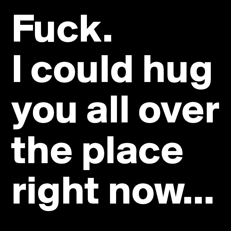 Fuck.
I could hug you all over the place right now...