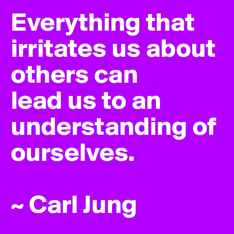 Everything that irritates us about others can 
lead us to an understanding of ourselves.

~ Carl Jung