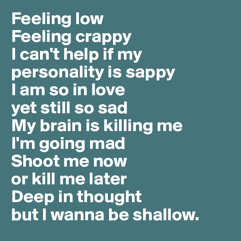 Feeling low
Feeling crappy
I can't help if my personality is sappy
I am so in love
yet still so sad
My brain is killing me
I'm going mad
Shoot me now
or kill me later
Deep in thought
but I wanna be shallow.