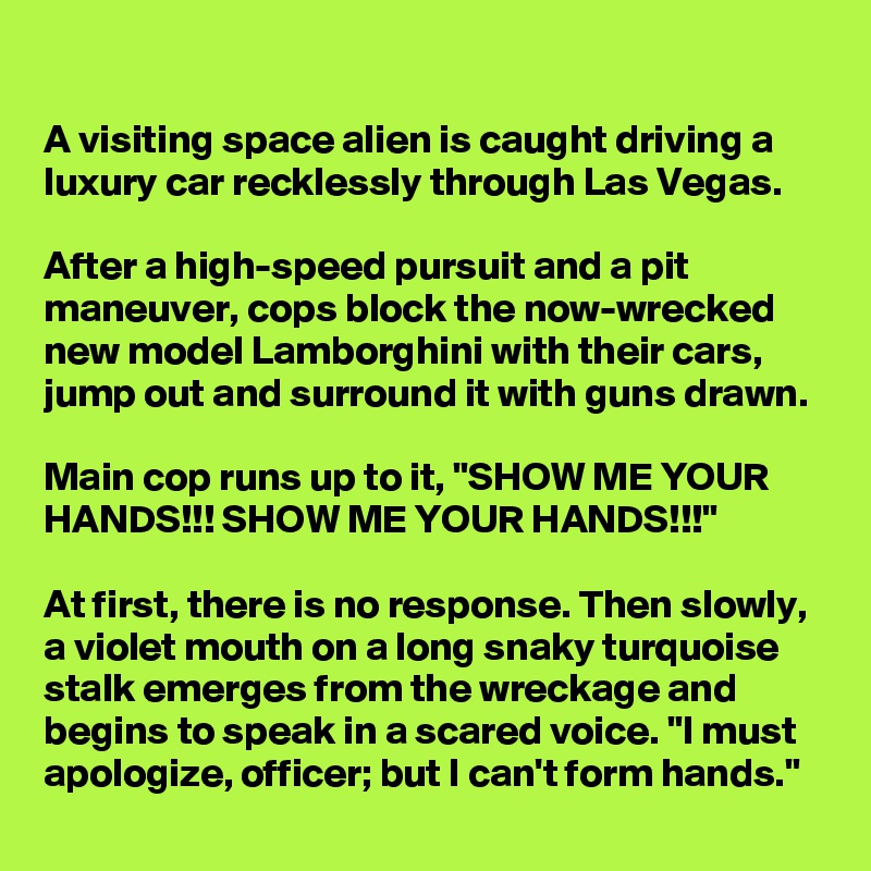 A visiting space alien is caught driving a luxury car recklessly through Las Vegas.

After a high-speed pursuit and a pit maneuver, cops block the now-wrecked new model Lamborghini with their cars, jump out and surround it with guns drawn.

Main cop runs up to it, "SHOW ME YOUR HANDS!!! SHOW ME YOUR HANDS!!!"

At first, there is no response. Then slowly, a violet mouth on a long snaky turquoise stalk emerges from the wreckage and begins to speak in a scared voice. "I must apologize, officer; but I can't form hands."