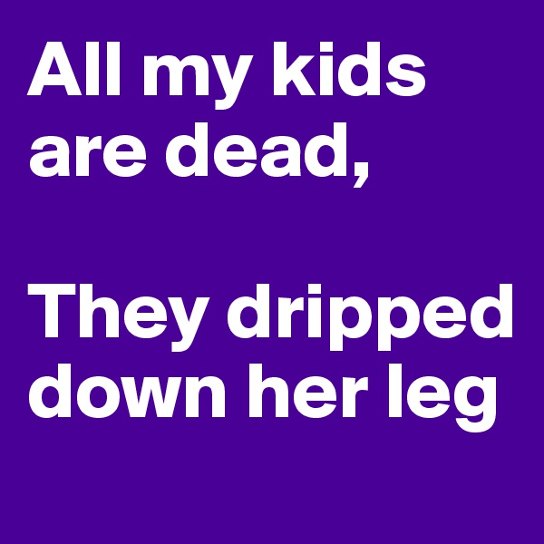 All my kids are dead,

They dripped down her leg