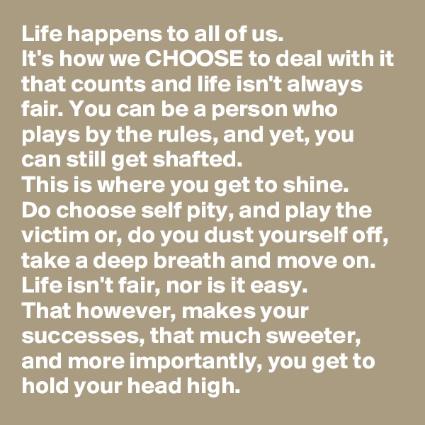 Life happens to all of us. 
It's how we CHOOSE to deal with it that counts and life isn't always fair. You can be a person who plays by the rules, and yet, you can still get shafted. 
This is where you get to shine. 
Do choose self pity, and play the victim or, do you dust yourself off, take a deep breath and move on. 
Life isn't fair, nor is it easy. 
That however, makes your successes, that much sweeter, and more importantly, you get to hold your head high. 