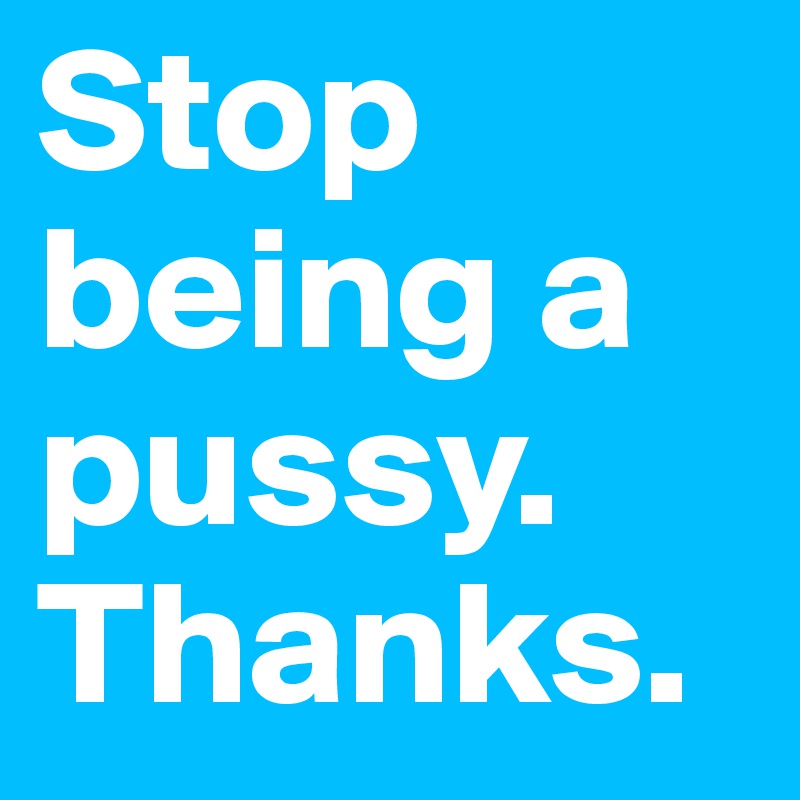 Stop being a pussy. Thanks.