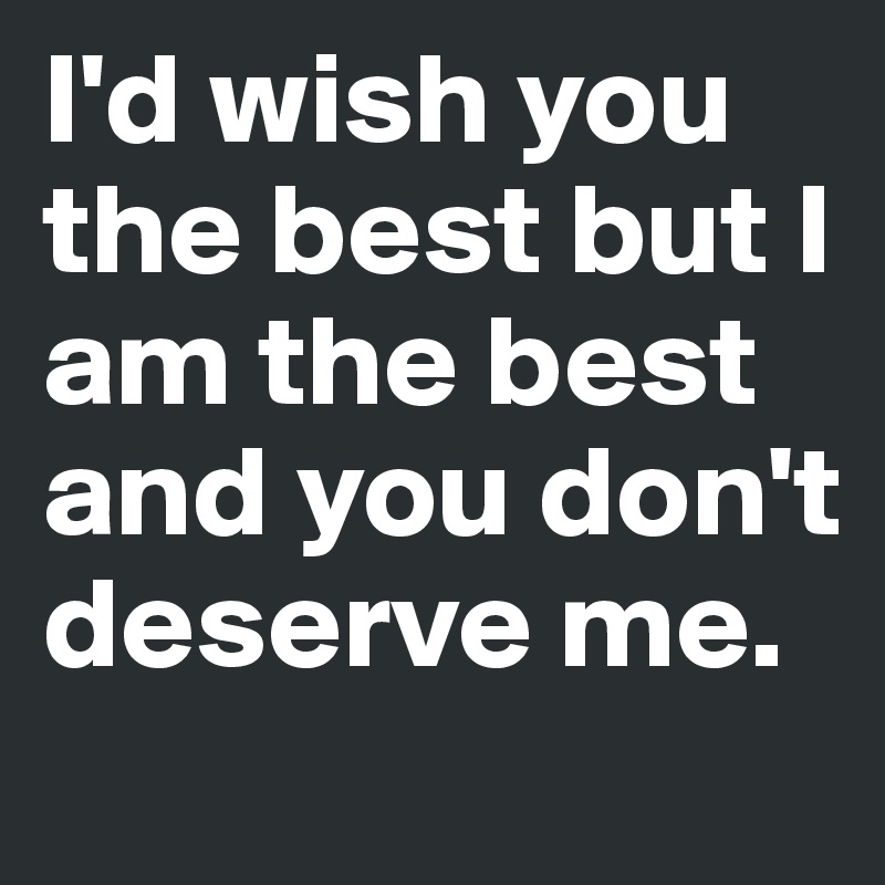 I'd wish you the best but I am the best and you don't deserve me.