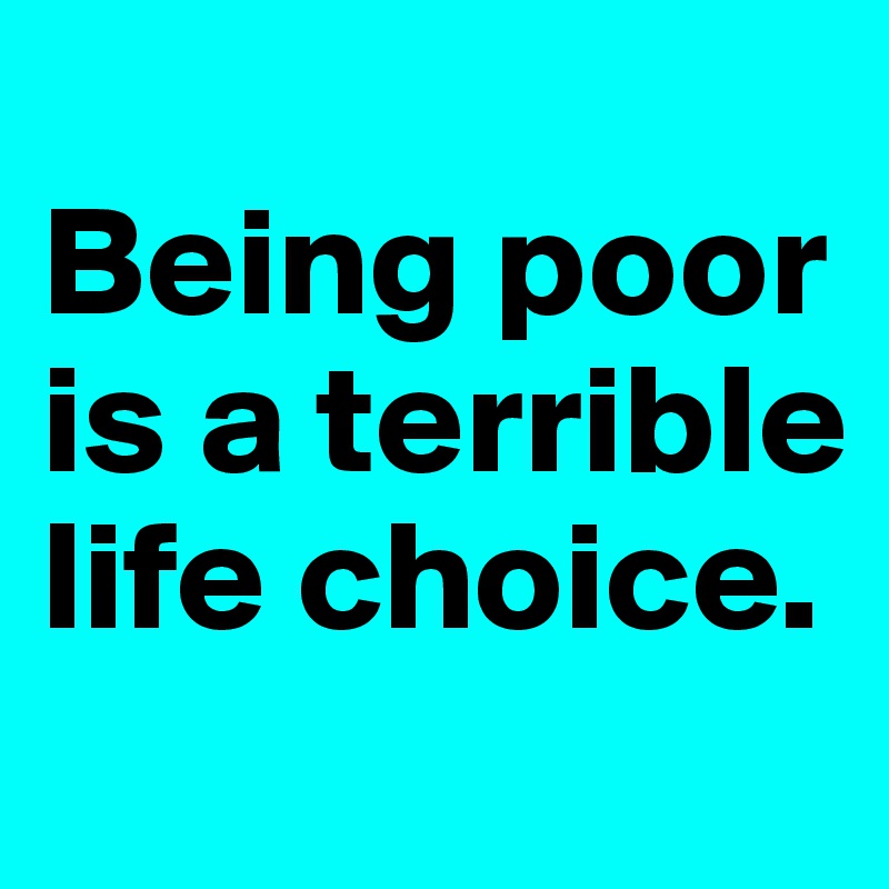 
Being poor is a terrible life choice.
