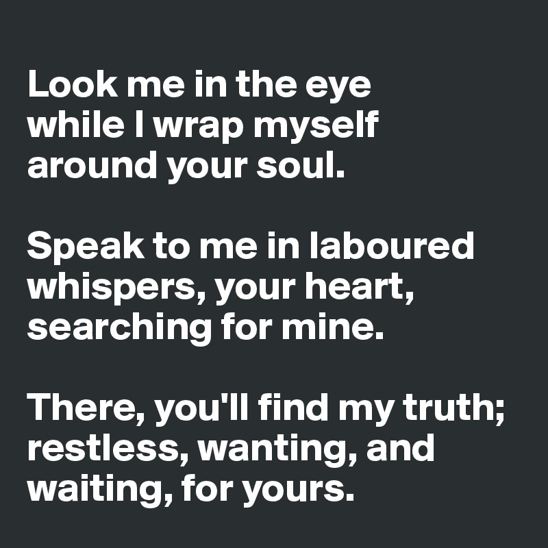 
Look me in the eye 
while I wrap myself 
around your soul. 

Speak to me in laboured whispers, your heart, searching for mine. 

There, you'll find my truth; restless, wanting, and waiting, for yours.