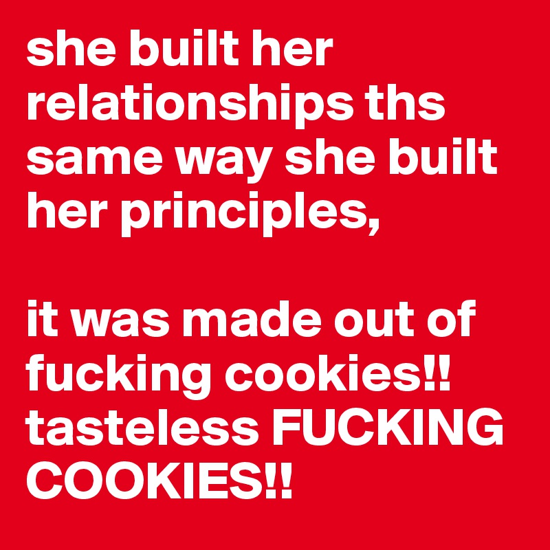 she built her relationships ths same way she built her principles, 
 
it was made out of fucking cookies!! tasteless FUCKING COOKIES!!