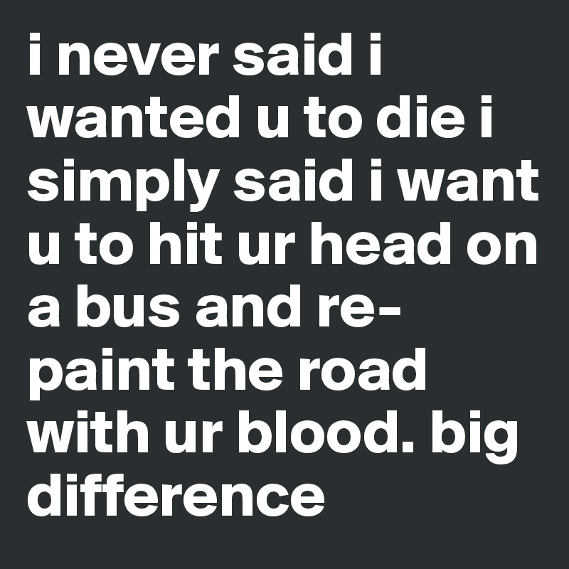 i never said i wanted u to die i simply said i want u to hit ur head on a bus and re-paint the road with ur blood. big difference
