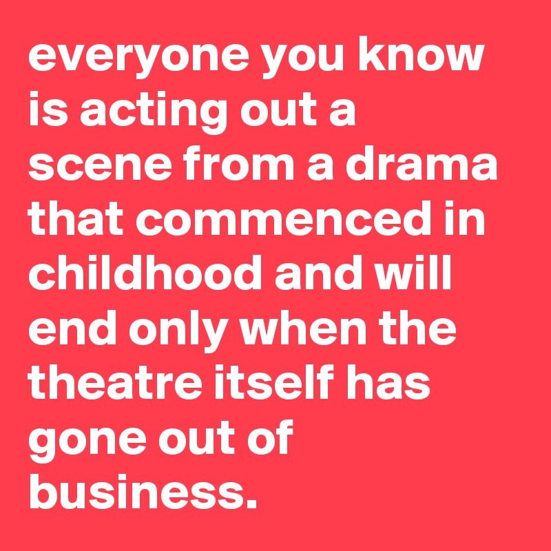 everyone you know is acting out a scene from a drama that commenced in childhood and will end only when the theatre itself has gone out of business.