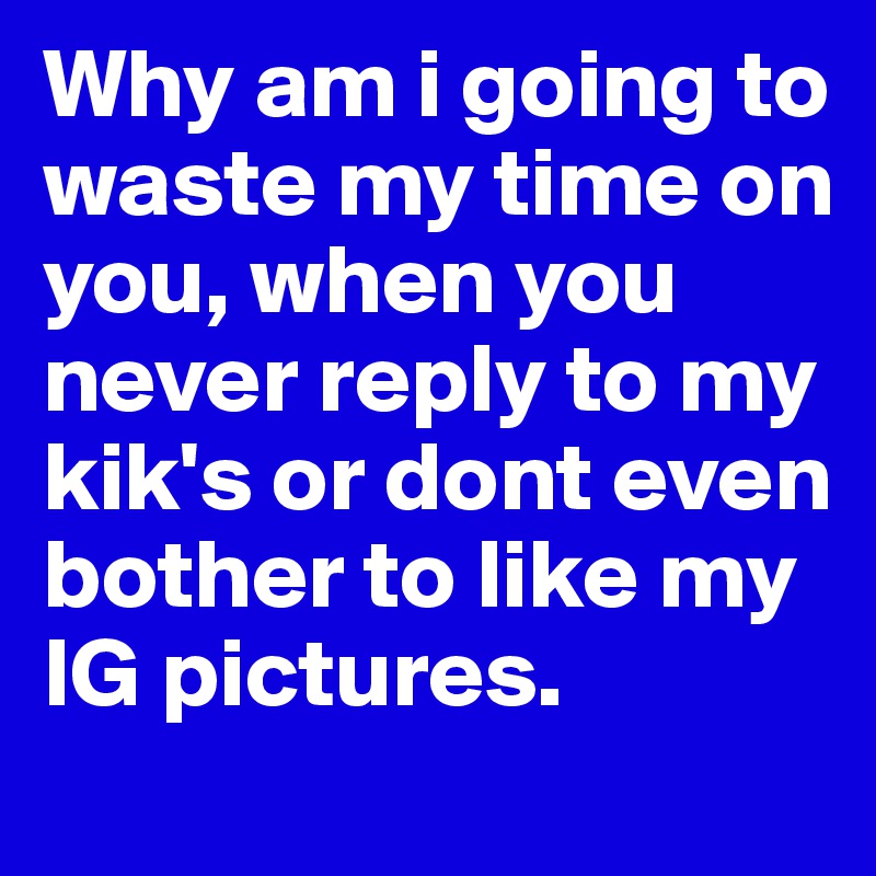 Why am i going to waste my time on you, when you never reply to my kik's or dont even bother to like my IG pictures. 