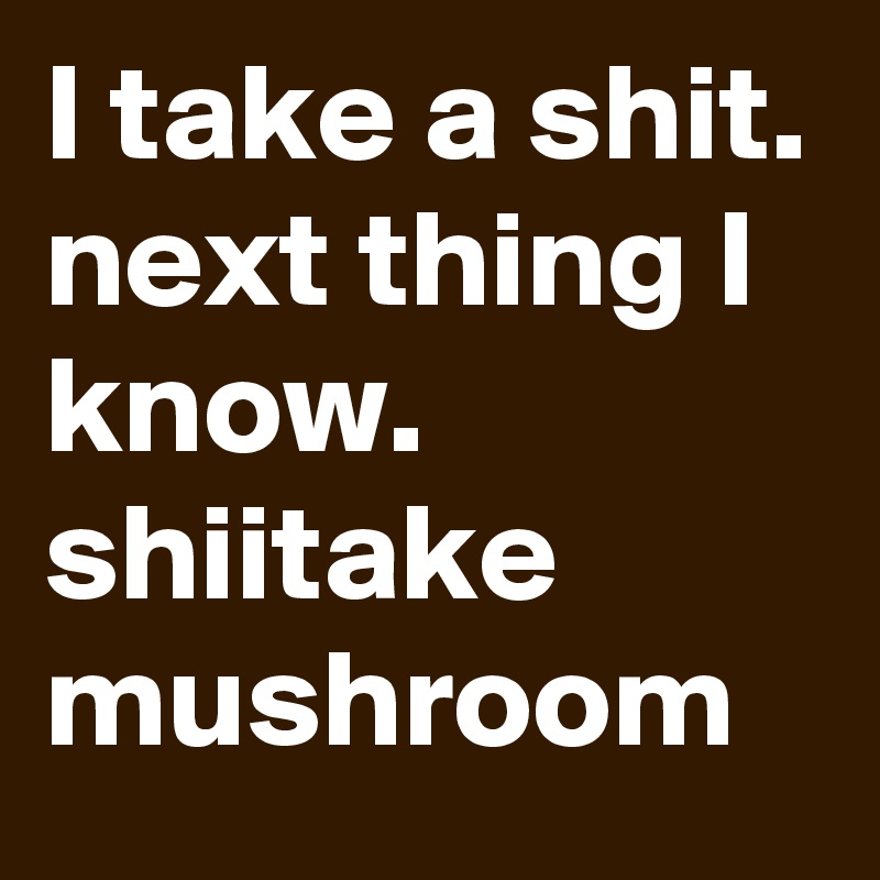 I take a shit.
next thing I know.
shiitake mushroom