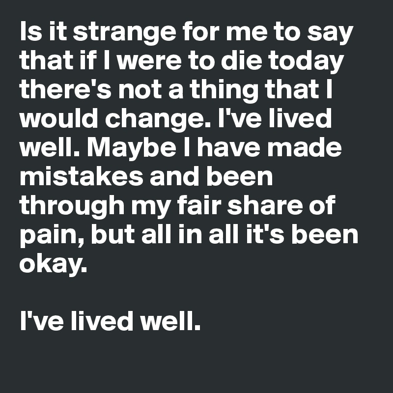 Is it strange for me to say that if I were to die today
there's not a thing that I would change. I've lived well. Maybe I have made mistakes and been through my fair share of pain, but all in all it's been okay. 

I've lived well. 
