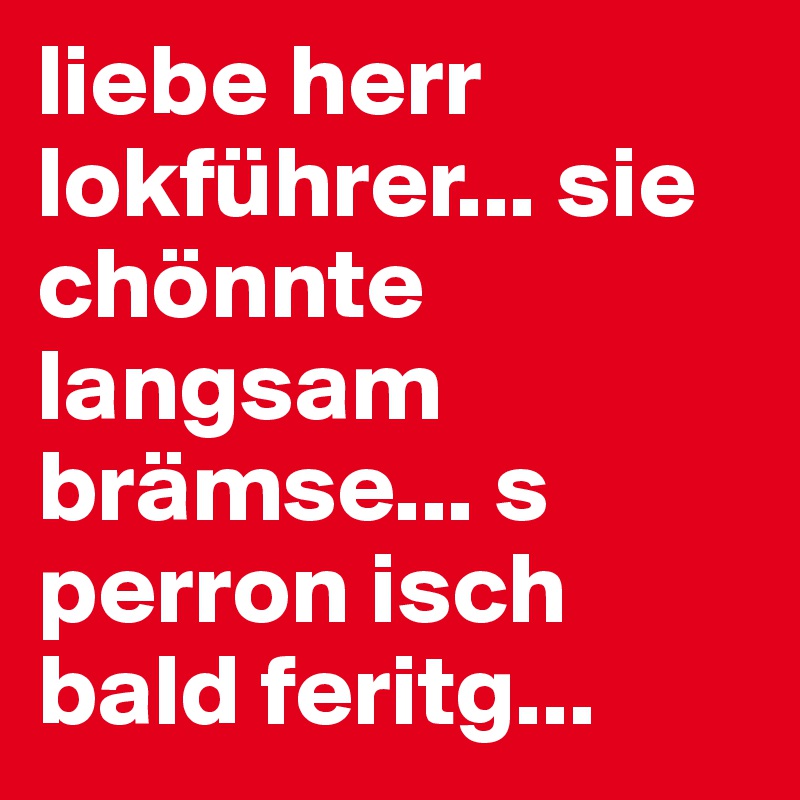 liebe herr lokführer... sie chönnte langsam brämse... s perron isch bald feritg... 
