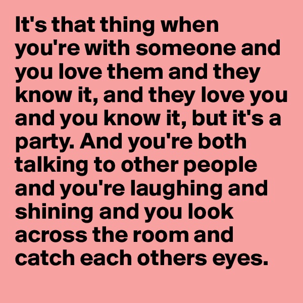 It's that thing when you're with someone and you love them and they know it, and they love you and you know it, but it's a party. And you're both talking to other people and you're laughing and shining and you look across the room and catch each others eyes. 