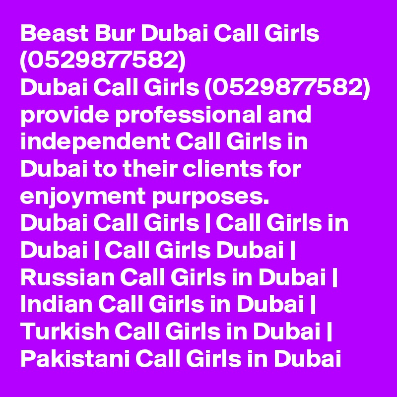 Beast Bur Dubai Call Girls (0529877582)
Dubai Call Girls (0529877582) provide professional and independent Call Girls in Dubai to their clients for enjoyment purposes.
Dubai Call Girls | Call Girls in Dubai | Call Girls Dubai | Russian Call Girls in Dubai | Indian Call Girls in Dubai | Turkish Call Girls in Dubai | Pakistani Call Girls in Dubai