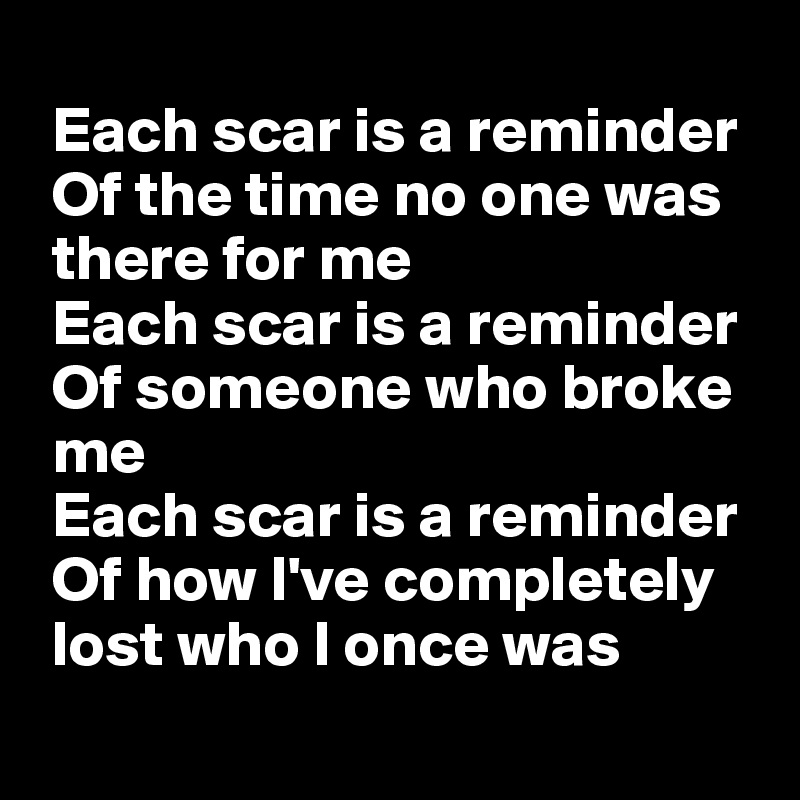 
 Each scar is a reminder
 Of the time no one was
 there for me
 Each scar is a reminder
 Of someone who broke
 me
 Each scar is a reminder
 Of how I've completely
 lost who I once was
