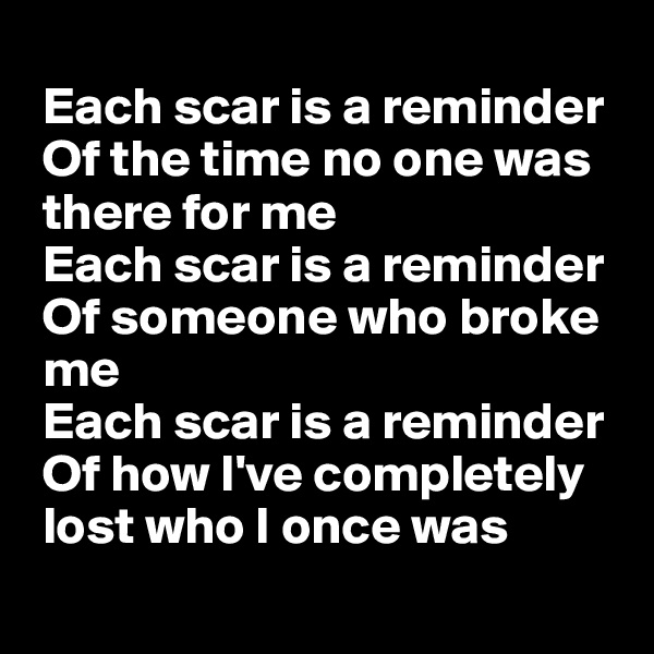 
 Each scar is a reminder
 Of the time no one was
 there for me
 Each scar is a reminder
 Of someone who broke
 me
 Each scar is a reminder
 Of how I've completely
 lost who I once was
