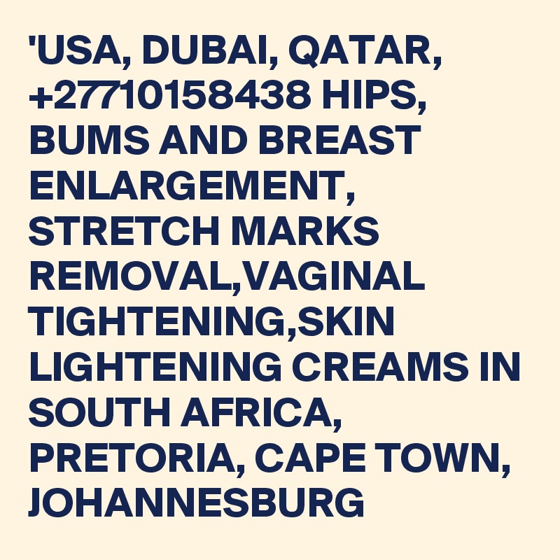 'USA, DUBAI, QATAR, +27710158438 HIPS, BUMS AND BREAST ENLARGEMENT, STRETCH MARKS REMOVAL,VAGINAL TIGHTENING,SKIN LIGHTENING CREAMS IN SOUTH AFRICA, PRETORIA, CAPE TOWN, JOHANNESBURG