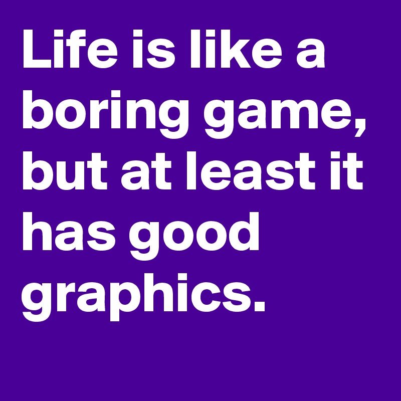 Life is like a boring game, but at least it has good graphics. 