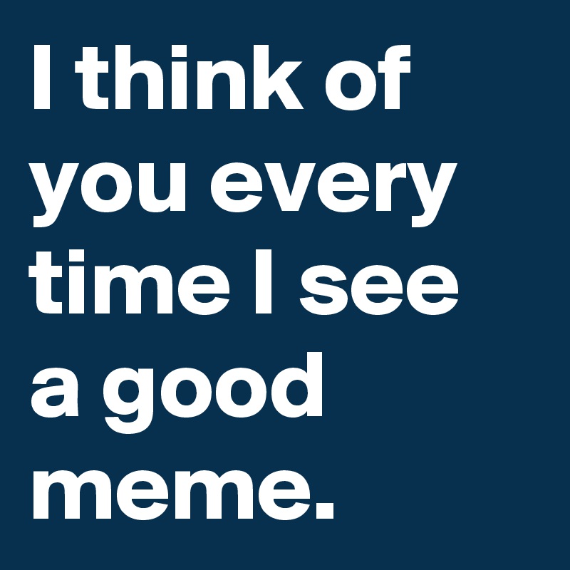 I think of you every time I see a good meme. 