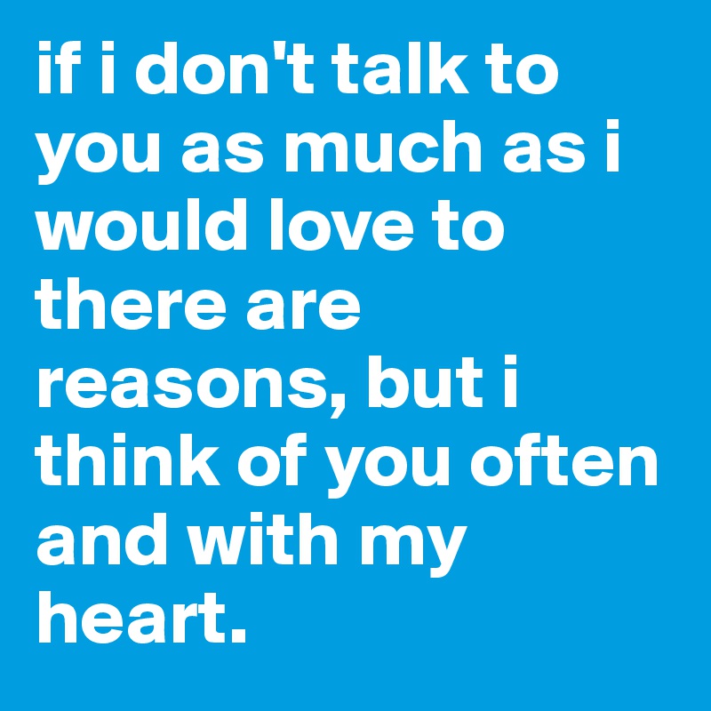 if i don't talk to you as much as i would love to there are reasons, but i think of you often and with my heart.