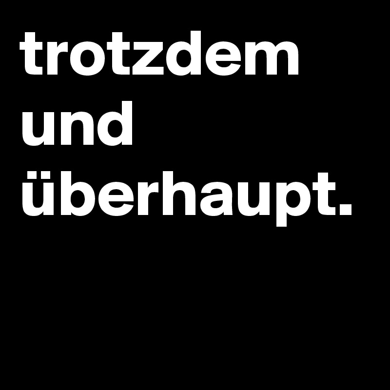 trotzdem und überhaupt.