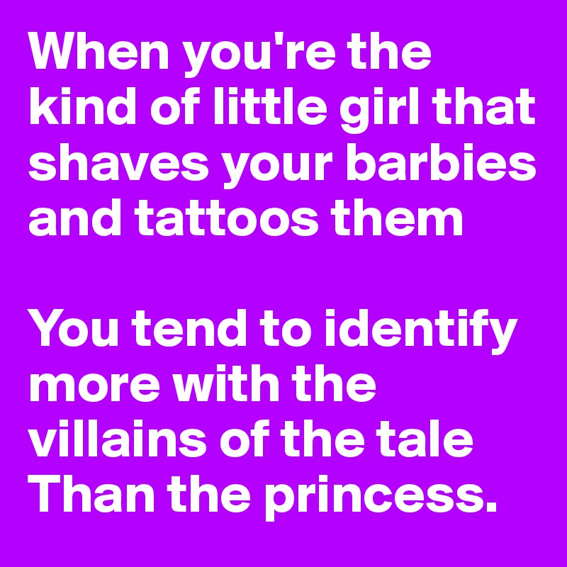 When you're the kind of little girl that shaves your barbies and tattoos them

You tend to identify more with the villains of the tale 
Than the princess.