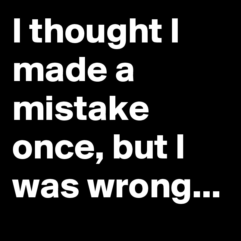 I thought I made a mistake once, but I was wrong...