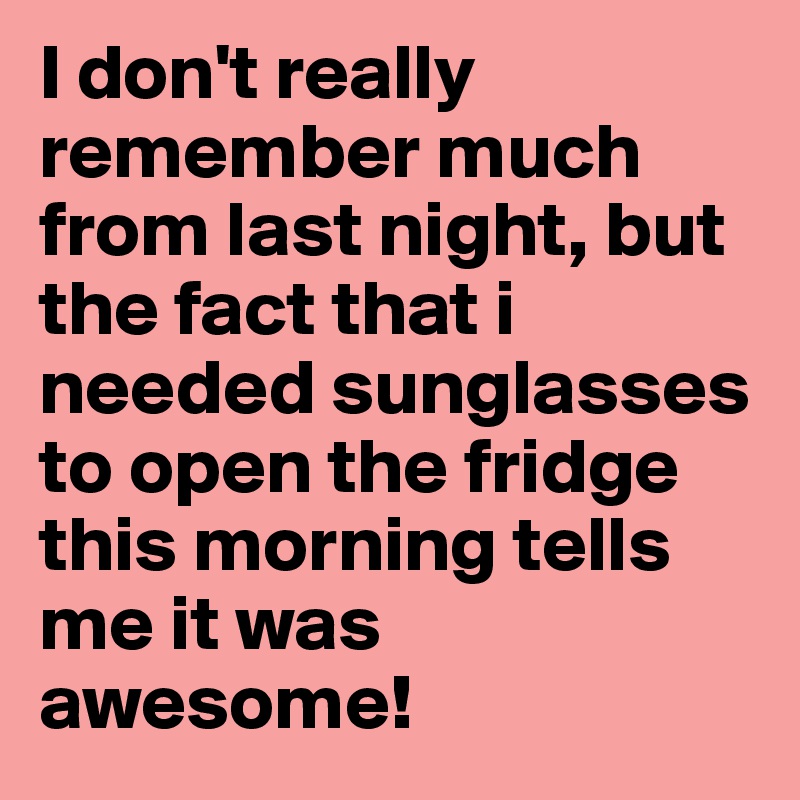 I don't really remember much from last night, but the fact that i needed sunglasses to open the fridge this morning tells me it was awesome!