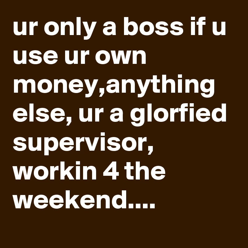 ur only a boss if u use ur own money,anything else, ur a glorfied supervisor, workin 4 the weekend....