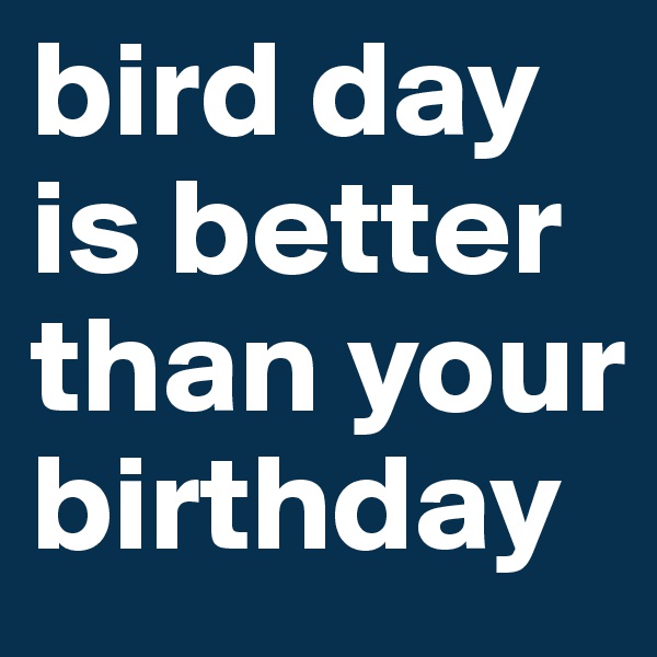 bird day is better than your birthday
